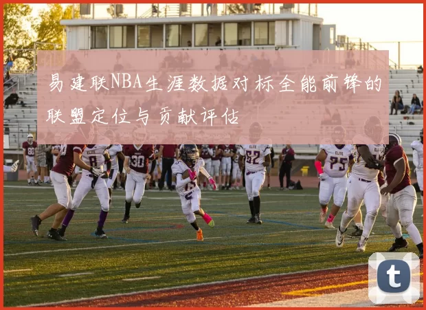 易建联NBA生涯数据对标全能前锋的联盟定位与贡献评估