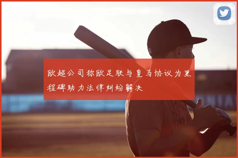 欧超公司称欧足联与皇马协议为里程碑助力法律纠纷解决