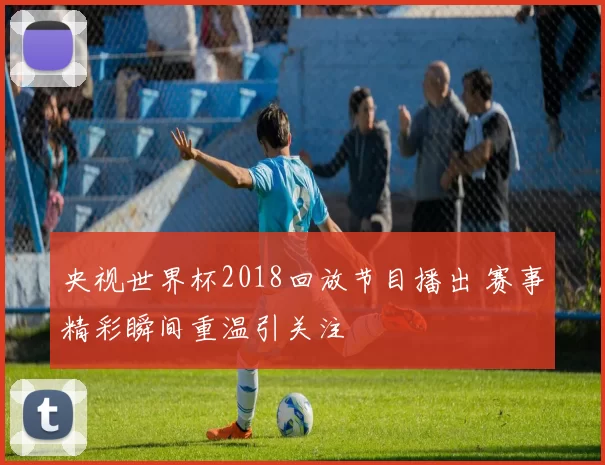 央视世界杯2018回放节目播出 赛事精彩瞬间重温引关注