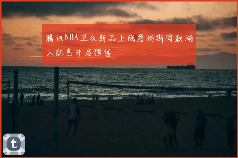 腾讯NBA卫衣新品上线詹姆斯同款湖人配色开启预售