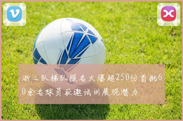 浙江队梯队报名火爆超250份首批60余名球员获邀试训展现潜力