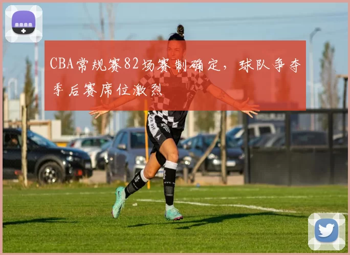 CBA常规赛82场赛制确定，球队争夺季后赛席位激烈