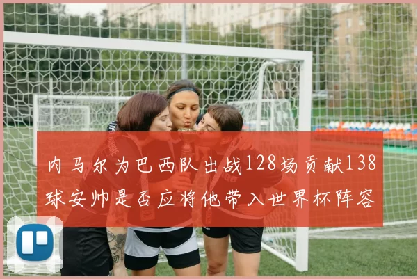 内马尔为巴西队出战128场贡献138球安帅是否应将他带入世界杯阵容