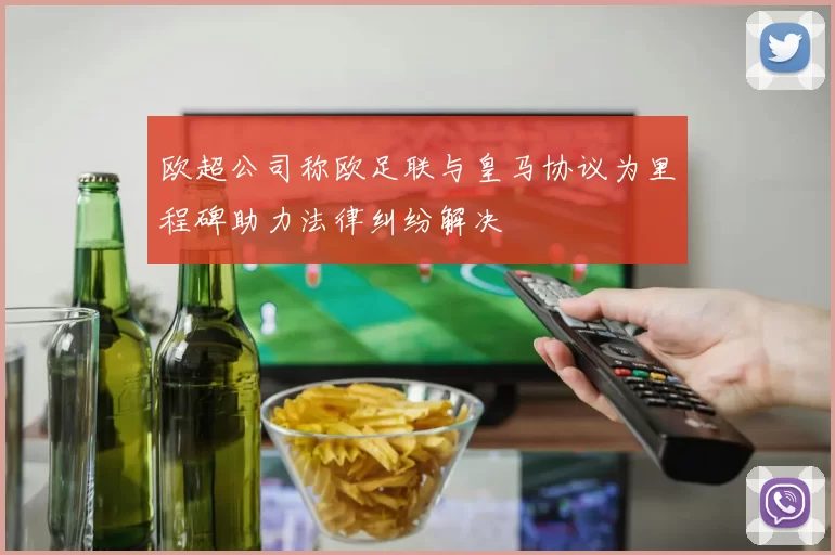 欧超公司称欧足联与皇马协议为里程碑助力法律纠纷解决