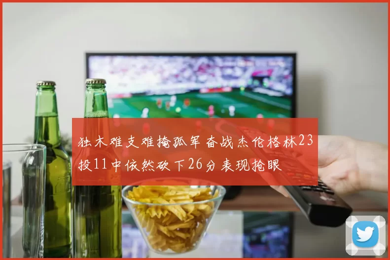 独木难支难掩孤军奋战杰伦格林23投11中依然砍下26分表现抢眼