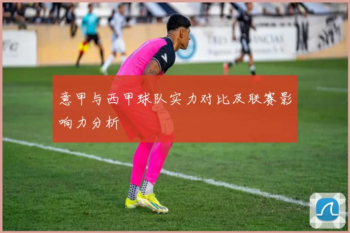 意甲与西甲球队实力对比及联赛影响力分析