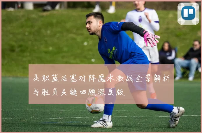 美职篮活塞对阵魔术激战全景解析与胜负关键回顾深度版