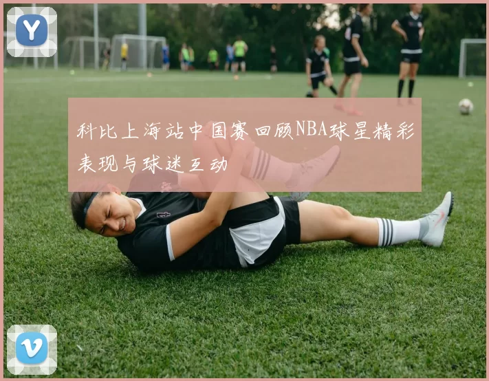 科比上海站中国赛回顾NBA球星精彩表现与球迷互动