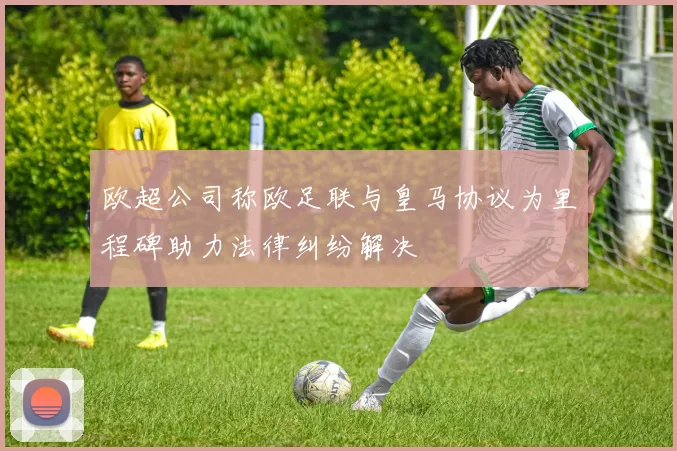 欧超公司称欧足联与皇马协议为里程碑助力法律纠纷解决