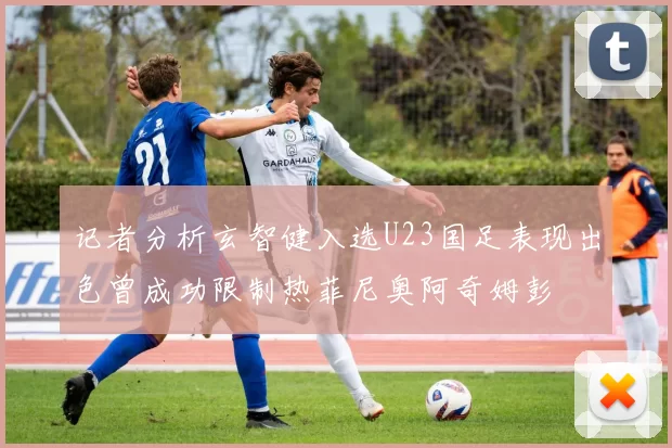记者分析玄智健入选U23国足表现出色曾成功限制热菲尼奥阿奇姆彭