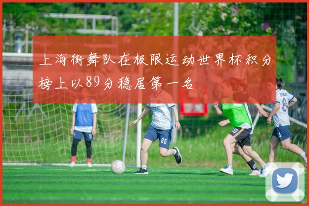 上海街舞队在极限运动世界杯积分榜上以89分稳居第一名