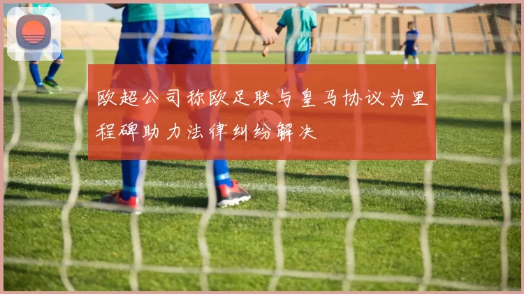 欧超公司称欧足联与皇马协议为里程碑助力法律纠纷解决