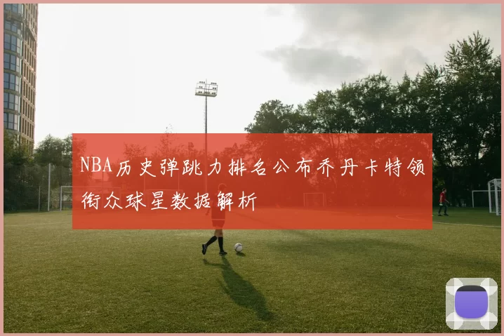 NBA历史弹跳力排名公布乔丹卡特领衔众球星数据解析