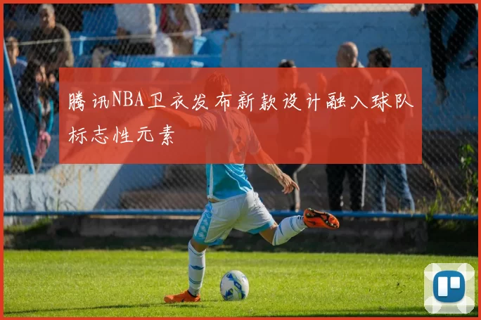 腾讯NBA卫衣发布新款设计融入球队标志性元素