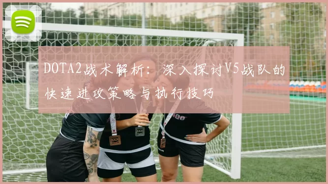DOTA2战术解析：深入探讨V5战队的快速进攻策略与执行技巧