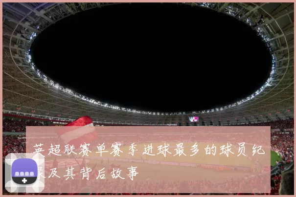 英超联赛单赛季进球最多的球员纪录及其背后故事