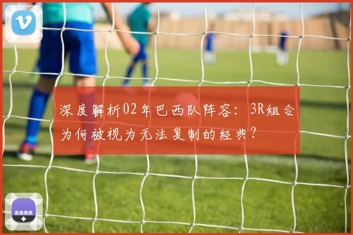 深度解析02年巴西队阵容:3R组合为何被视为无法复制的经典?