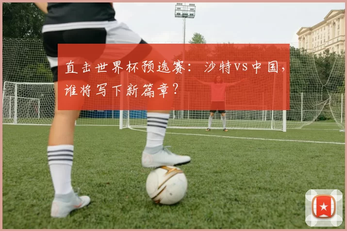 直击世界杯预选赛：沙特vs中国，谁将写下新篇章？