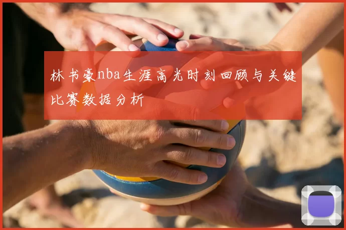 林书豪nba生涯高光时刻回顾与关键比赛数据分析