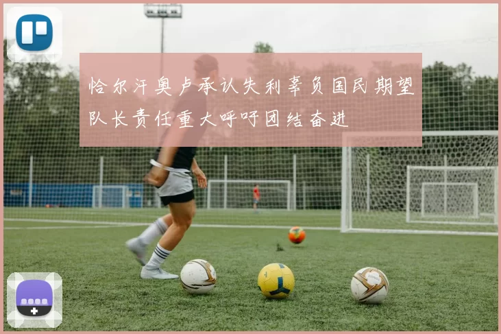 恰尔汗奥卢承认失利辜负国民期望队长责任重大呼吁团结奋进
