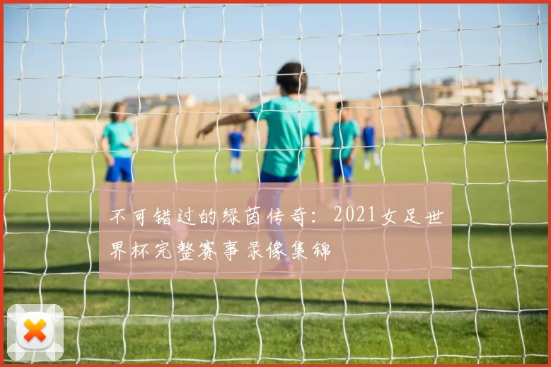 不可错过的绿茵传奇:2021女足世界杯完整赛事录像集锦