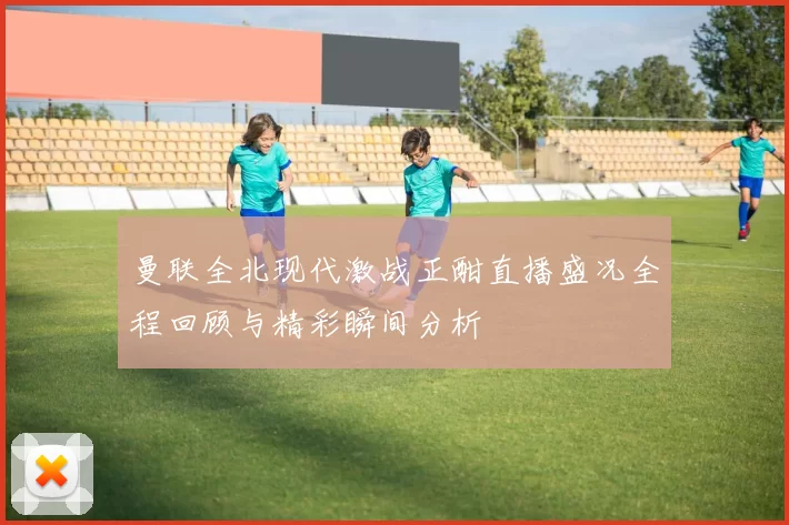 曼联全北现代激战正酣直播盛况全程回顾与精彩瞬间分析
