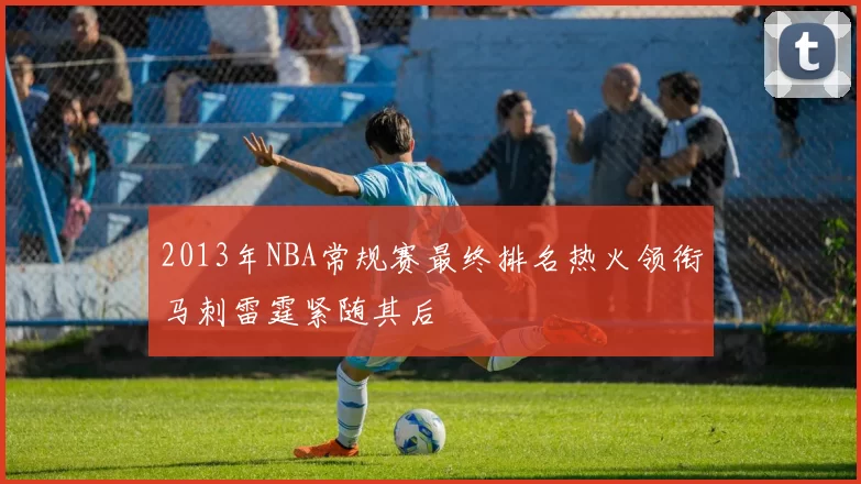 2013年NBA常规赛最终排名热火领衔马刺雷霆紧随其后