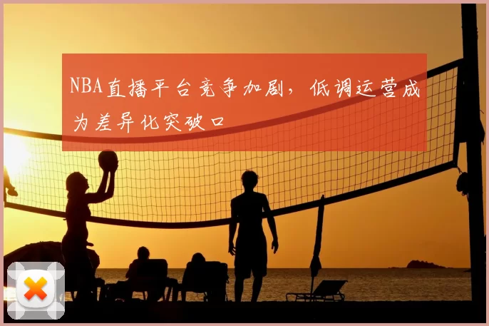 NBA直播平台竞争加剧,低调运营成为差异化突破口