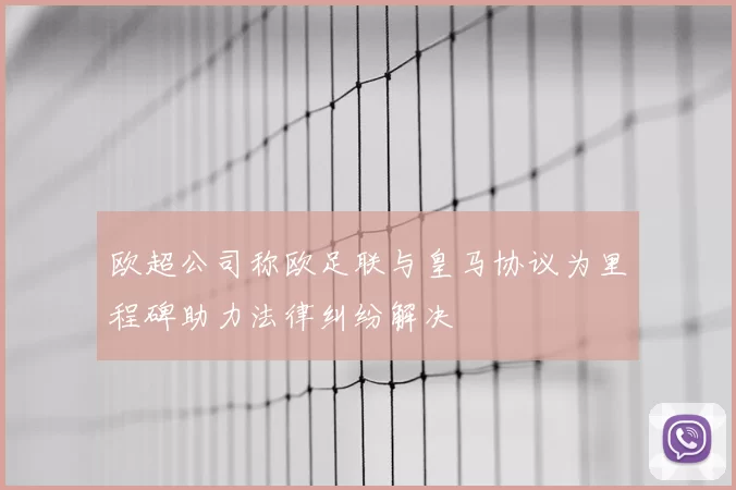欧超公司称欧足联与皇马协议为里程碑助力法律纠纷解决