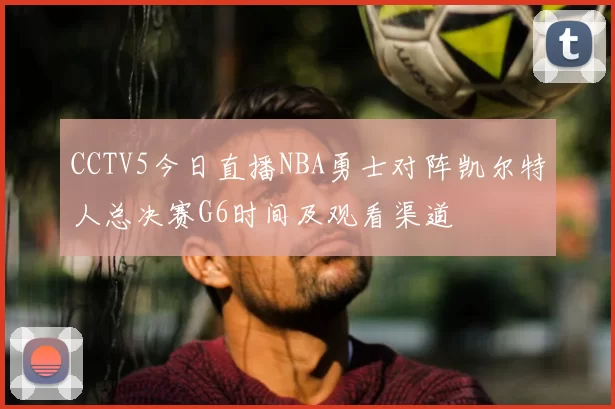CCTV5今日直播NBA勇士对阵凯尔特人总决赛G6时间及观看渠道