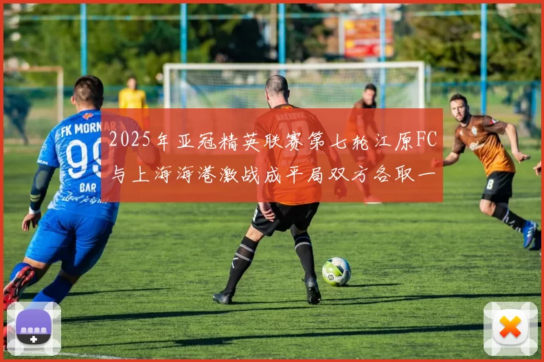 2025年亚冠精英联赛第七轮江原FC与上海海港激战成平局双方各取一分