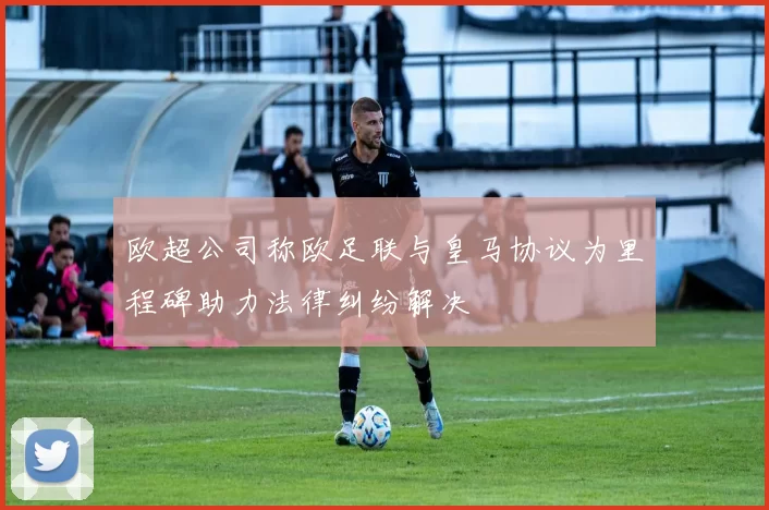 欧超公司称欧足联与皇马协议为里程碑助力法律纠纷解决