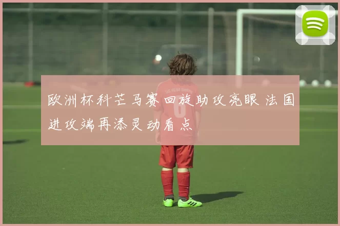 欧洲杯科芒马赛回旋助攻亮眼 法国进攻端再添灵动看点