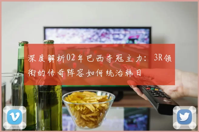 深度解析02年巴西夺冠主力：3R领衔的传奇阵容如何统治韩日