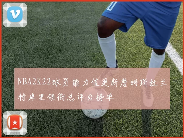 NBA2K22球员能力值更新詹姆斯杜兰特库里领衔总评分榜单