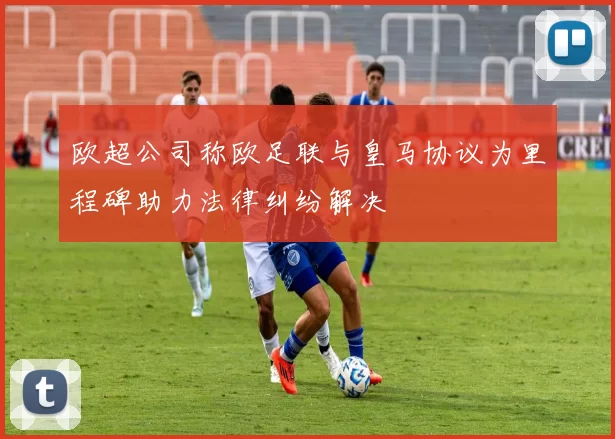 欧超公司称欧足联与皇马协议为里程碑助力法律纠纷解决