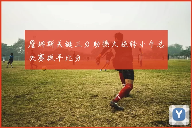 詹姆斯关键三分助热火逆转小牛总决赛扳平比分