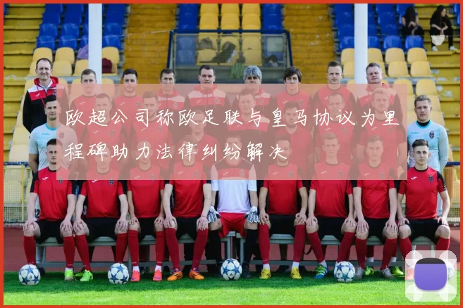 欧超公司称欧足联与皇马协议为里程碑助力法律纠纷解决