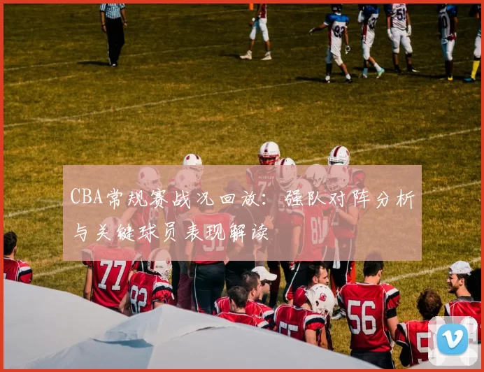CBA常规赛战况回放：强队对阵分析与关键球员表现解读