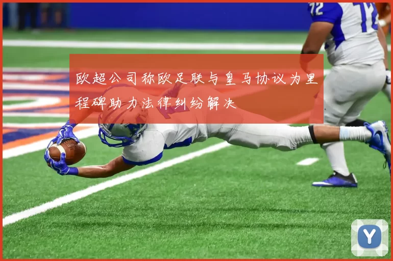 欧超公司称欧足联与皇马协议为里程碑助力法律纠纷解决