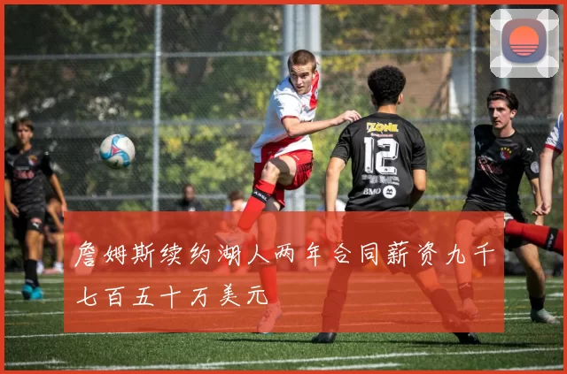 詹姆斯续约湖人两年合同薪资九千七百五十万美元