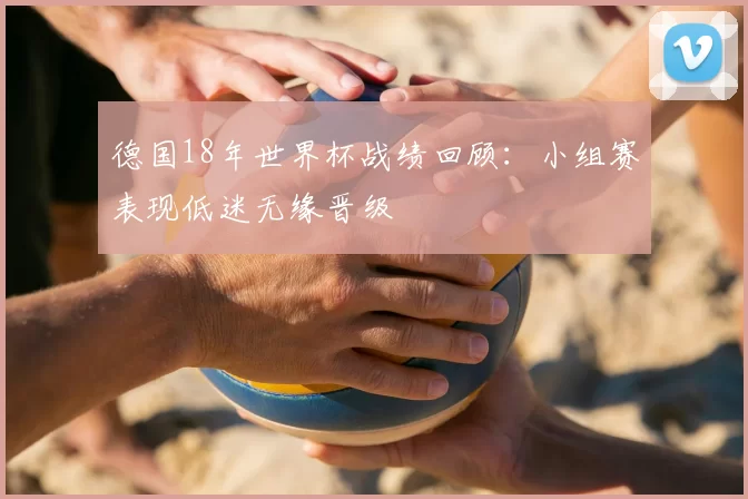 德国18年世界杯战绩回顾:小组赛表现低迷无缘晋级