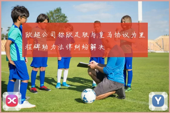 欧超公司称欧足联与皇马协议为里程碑助力法律纠纷解决