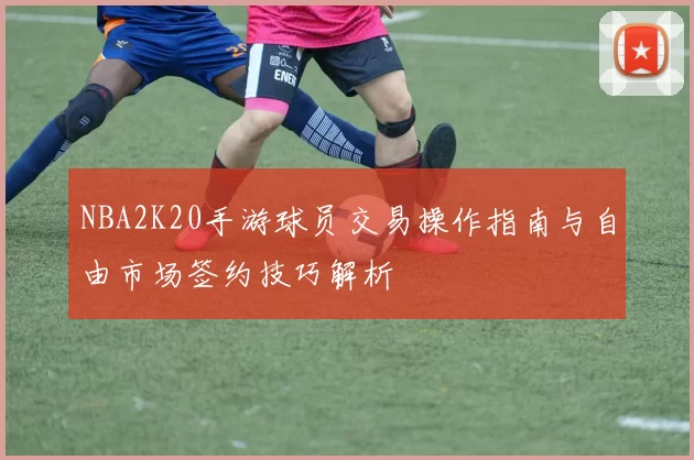 NBA2K20手游球员交易操作指南与自由市场签约技巧解析